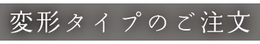 変形タイプのご注文