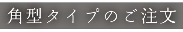 角型タイプのご注文
